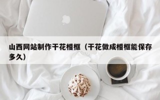 安达山西网站制作干花相框（干花做成相框能保存多久）
